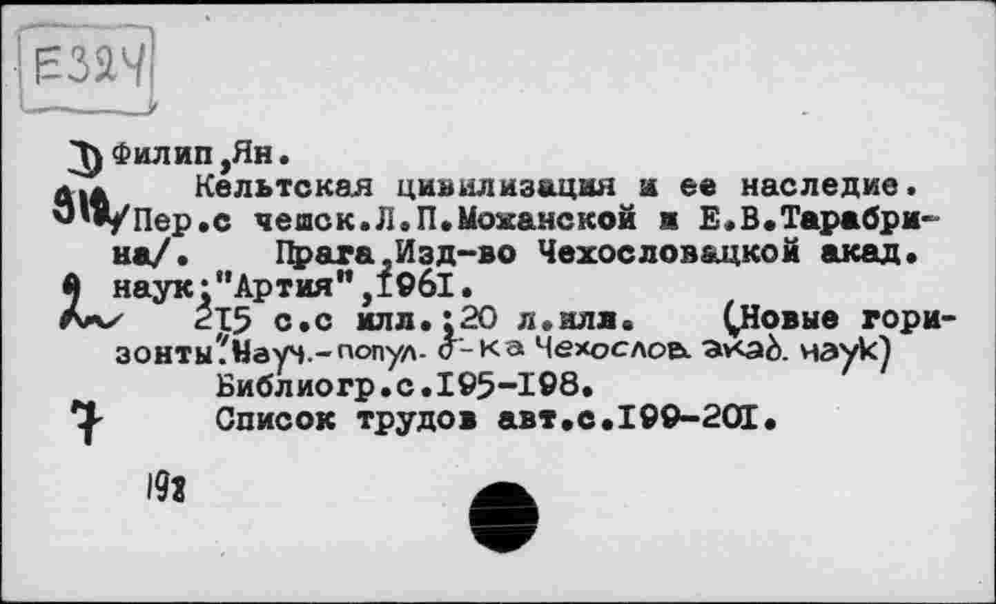﻿Филип,Ян.
Кельтская цивилизация и ее наследие. /Пер.с чешск.Л.П.Моханской и Е.В.Тарабри-на/. Прага,Изд-во Чехословацкой акад, наук:“Артия”,19б1•
'	<215 с.с илл. ;20 л.иля.	^Новые гори
зонты?Науч.~п<>пул- o'-ка Чехослоа ^v<aà. наук)
Библиогр.с.195-198.
Список трудов авт.с.199-201•